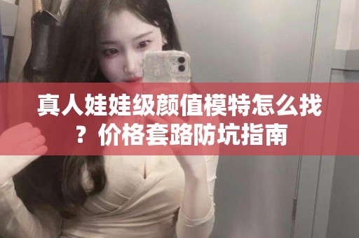 全国真人娃娃级颜值模特怎么找？价格套路防坑指南